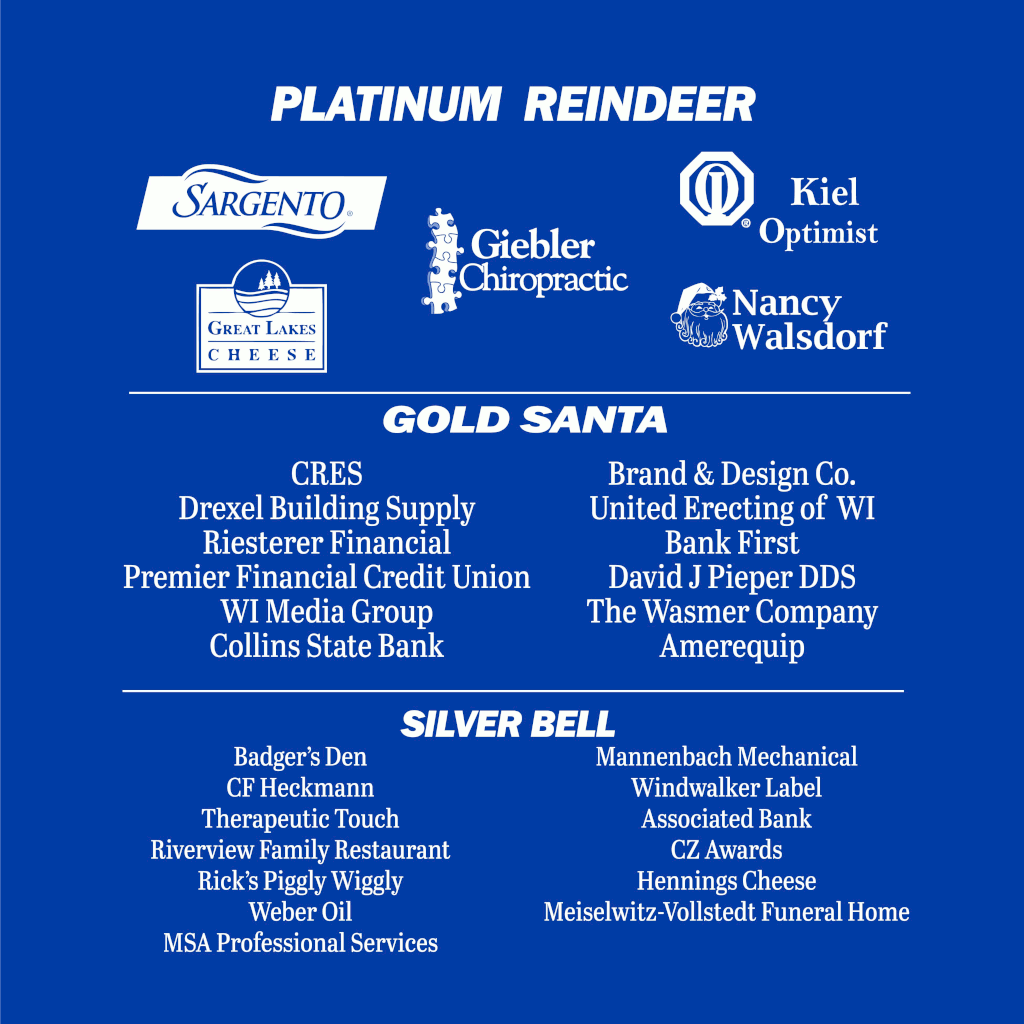 Platinum Reindeer: Sargento, Giebler Chiropractic, Kiel Optimist, Great Lakes Cheese, Nancy Walsdorf. Gold Santa: CRES, Drexel Building Supply, Riesterer Financial, Premier Financial Credit Union, WI Media Group, Collins State Bank, Brand & Design Co., United Erecting of WI, Bank First, David J Pieper DDS, The Wasmer Company, Ameriquip. Silver Bell: Badger's Den, CF Heckmannm Therapeutic Touch, Riverview Family Restaurant, Rick's Piggly Wiggly, Weber Oil, MSA Professional Services, Mannenbach Mechanical, Windwalker Label, Associated Bank, CZ Awards, Hennings Cheese, Meiselwitz-Vollstedt Funeral Home.